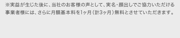 ※実益が生じた後に当社のお客様の声として、実名・顔出しでご協力いただける事業者様には、さらに月額基本料を1ヶ月無料とさせていただきます