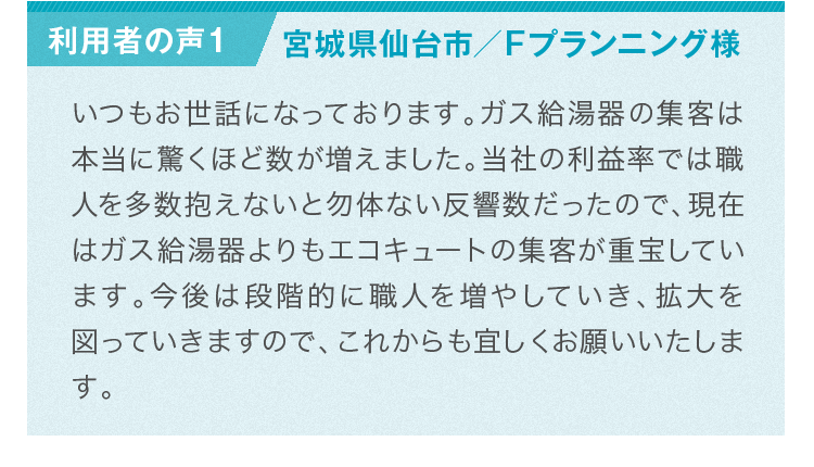 利用者様の声：ガス給湯器の集客は本当に驚くほど数が増えました。職人を多数抱えないと勿体ない反響数だったので、現在はガス給湯器よりもエコキュートの集客が重宝しています。