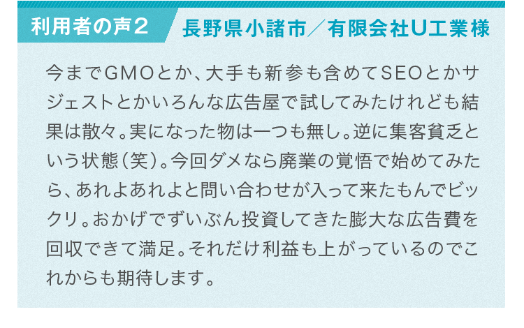 利用者様の声：SEOとかサジェストとか試してみたが結果は散々。今回は、あれよあれよと問い合わせが入って来たもんでビックリ。おかげで投資してきた膨大な広告費を回収できて満足。